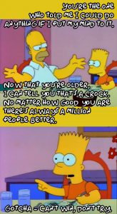 Scene from "The Simpsons": "You're the one who told me I could do anything if I put my mind to it.", "Now that you're older, I can tell you that's a crock.", "No matter how good you are there's always a million people better.", "Gotcha - Can't win, don't try."